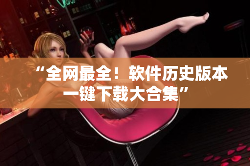 “全网最全！软件历史版本一键下载大合集”