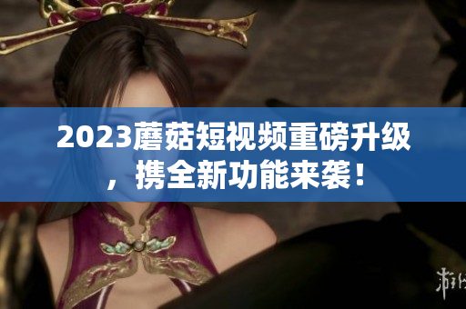 2023蘑菇短视频重磅升级，携全新功能来袭！