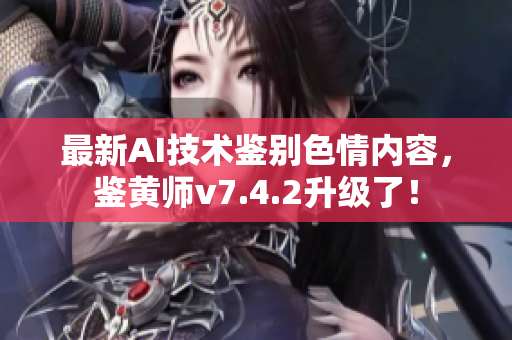 最新AI技术鉴别色情内容，鉴黄师v7.4.2升级了！