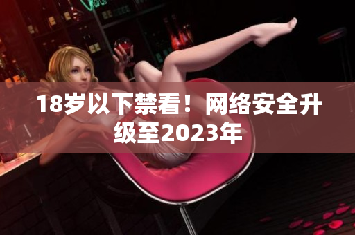 18岁以下禁看！网络安全升级至2023年