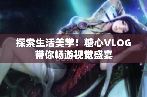 探索生活美学！糖心VLOG带你畅游视觉盛宴