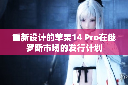 重新设计的苹果14 Pro在俄罗斯市场的发行计划