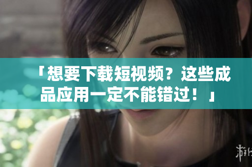 「想要下载短视频？这些成品应用一定不能错过！」