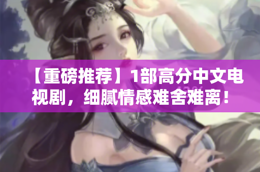 【重磅推荐】1部高分中文电视剧，细腻情感难舍难离！