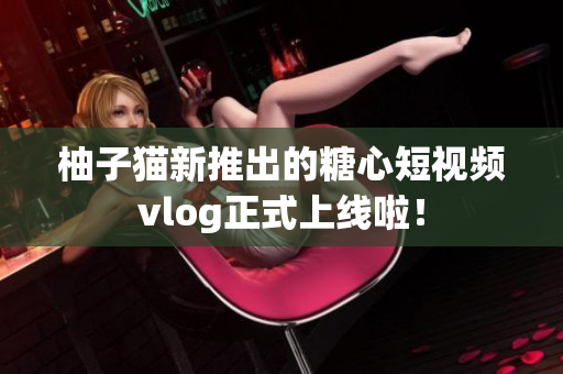 柚子猫新推出的糖心短视频vlog正式上线啦！