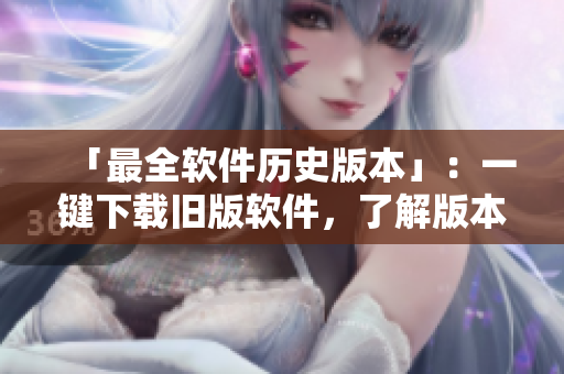 「最全软件历史版本」：一键下载旧版软件，了解版本变化