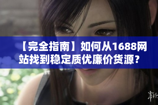 【完全指南】如何从1688网站找到稳定质优廉价货源？