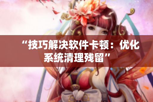 “技巧解决软件卡顿：优化系统清理残留”