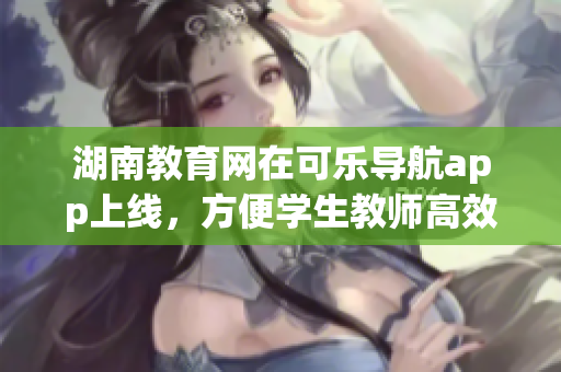 湖南教育网在可乐导航app上线，方便学生教师高效使用