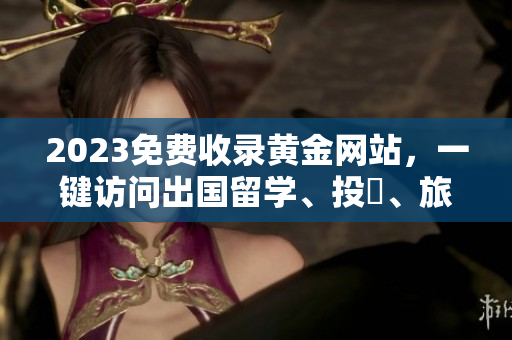 2023免费收录黄金网站，一键访问出国留学、投資、旅遊更易搜