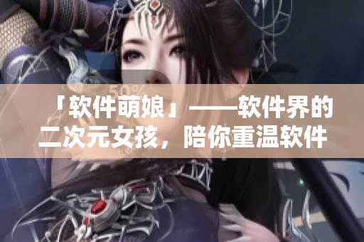 「软件萌娘」——软件界的二次元女孩，陪你重温软件世界的萌力