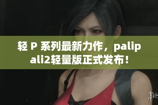 轻 P 系列最新力作，palipali2轻量版正式发布！