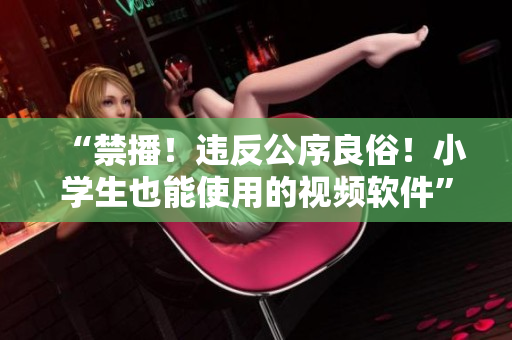 “禁播！违反公序良俗！小学生也能使用的视频软件”
