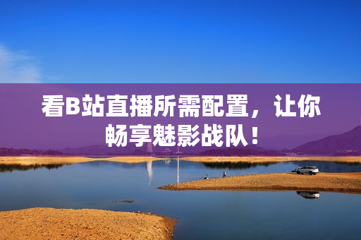 看B站直播所需配置，让你畅享魅影战队！