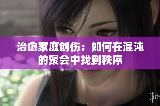 治愈家庭创伤：如何在混沌的聚会中找到秩序