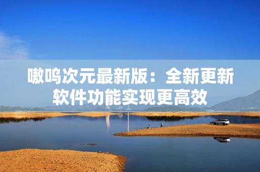 嗷呜次元最新版：全新更新软件功能实现更高效