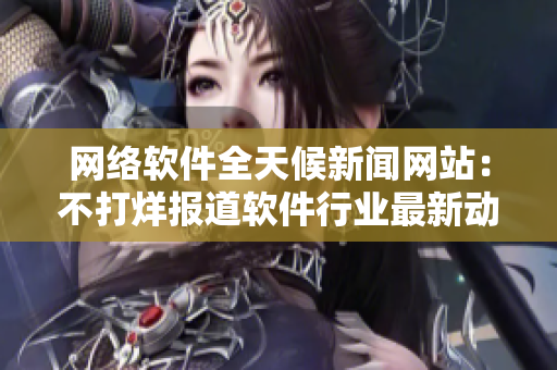 网络软件全天候新闻网站：不打烊报道软件行业最新动态