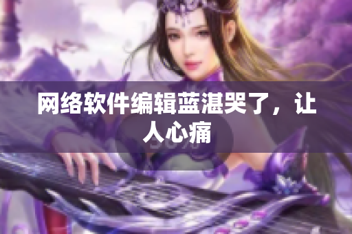 网络软件编辑蓝湛哭了，让人心痛