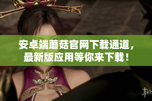 安卓端蘑菇官网下载通道，最新版应用等你来下载！