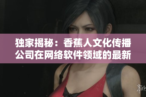 独家揭秘：香蕉人文化传播公司在网络软件领域的最新动态