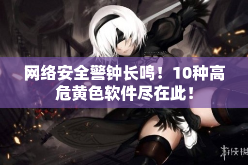 网络安全警钟长鸣！10种高危黄色软件尽在此！