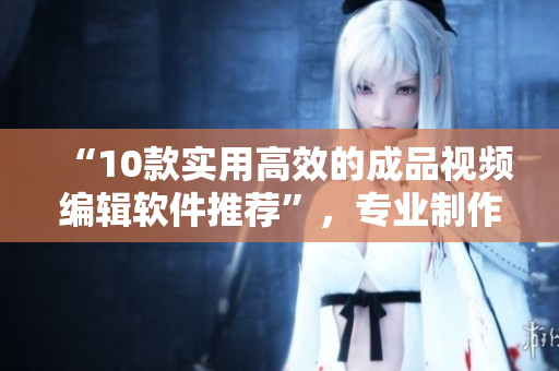 “10款实用高效的成品视频编辑软件推荐”，专业制作精彩视频！