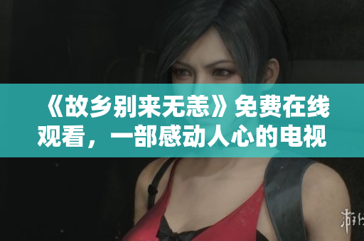《故乡别来无恙》免费在线观看，一部感动人心的电视剧