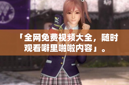 「全网免费视频大全，随时观看噼里啪啦内容」。