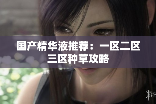 国产精华液推荐：一区二区三区种草攻略