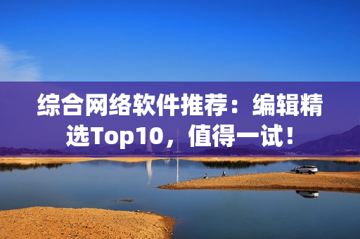 综合网络软件推荐：编辑精选Top10，值得一试！