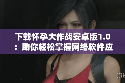 下载怀孕大作战安卓版1.0：助你轻松掌握网络软件应用技巧