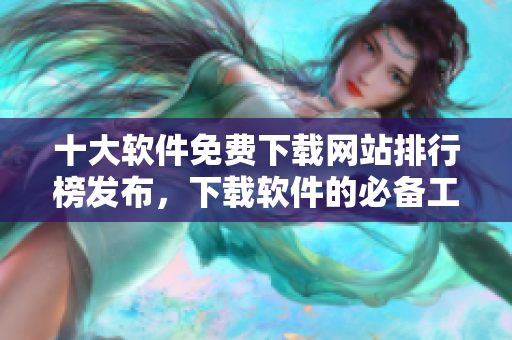 十大软件免费下载网站排行榜发布，下载软件的必备工具！