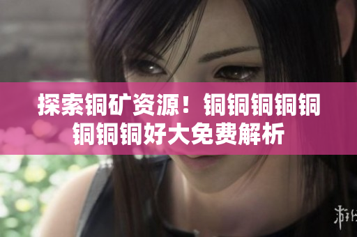 探索铜矿资源！铜铜铜铜铜铜铜铜好大免费解析