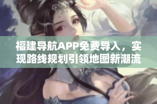 福建导航APP免费导入，实现路线规划引领地图新潮流！