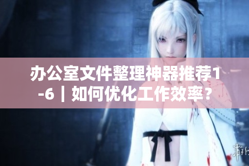 办公室文件整理神器推荐1-6｜如何优化工作效率？