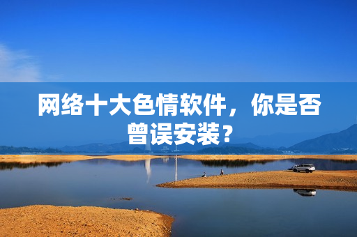 网络十大色情软件，你是否曾误安装？