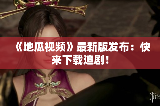 《地瓜视频》最新版发布：快来下载追剧！
