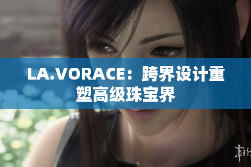 LA.VORACE：跨界设计重塑高级珠宝界