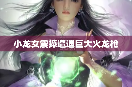 小龙女震撼遭遇巨大火龙枪