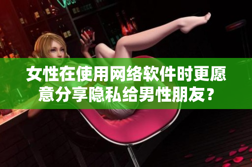 女性在使用网络软件时更愿意分享隐私给男性朋友？