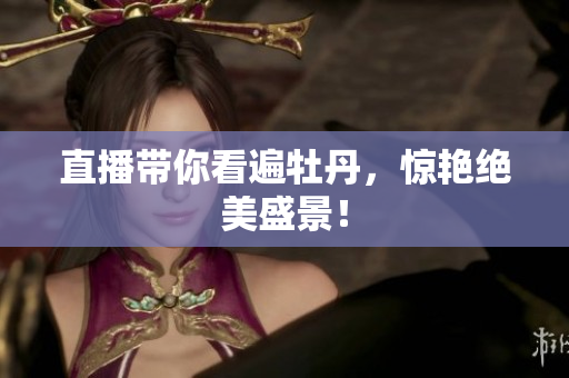 直播带你看遍牡丹，惊艳绝美盛景！