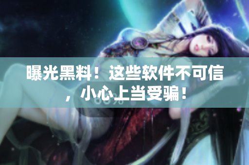 曝光黑料！这些软件不可信，小心上当受骗！