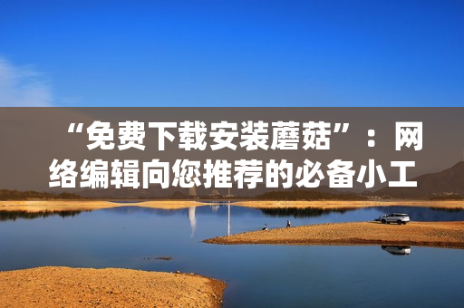 “免费下载安装蘑菇”：网络编辑向您推荐的必备小工具