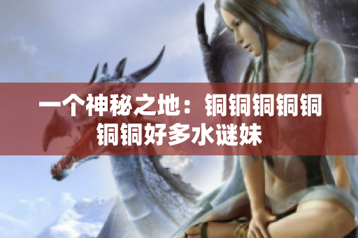一个神秘之地：铜铜铜铜铜铜铜好多水谜妹