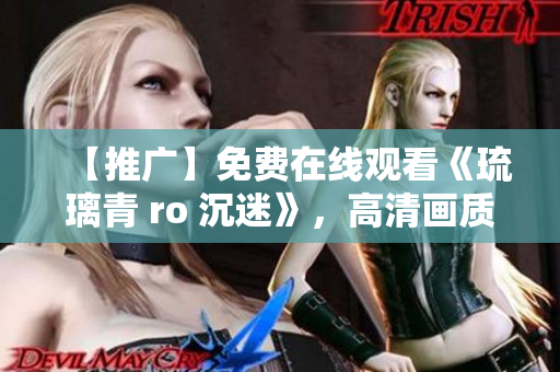 【推广】免费在线观看《琉璃青 ro 沉迷》，高清画质，不限时长！