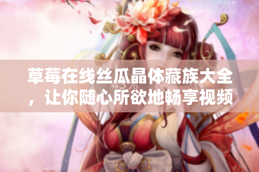 草莓在线丝瓜晶体藏族大全，让你随心所欲地畅享视频！