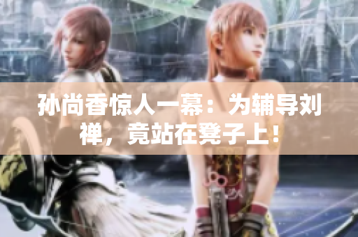 孙尚香惊人一幕：为辅导刘禅，竟站在凳子上！