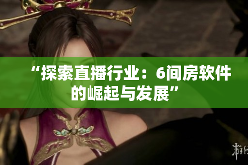 “探索直播行业：6间房软件的崛起与发展”