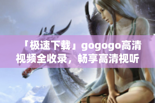 「极速下载」gogogo高清视频全收录，畅享高清视听！