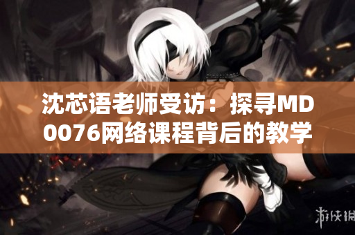沈芯语老师受访：探寻MD0076网络课程背后的教学热情。